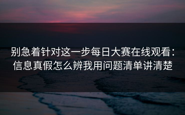 别急着针对这一步每日大赛在线观看：信息真假怎么辨我用问题清单讲清楚
