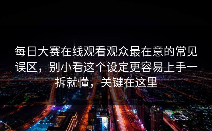 每日大赛在线观看观众最在意的常见误区，别小看这个设定更容易上手一拆就懂，关键在这里