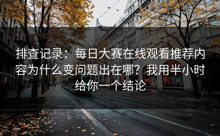 排查记录：每日大赛在线观看推荐内容为什么变问题出在哪？我用半小时给你一个结论