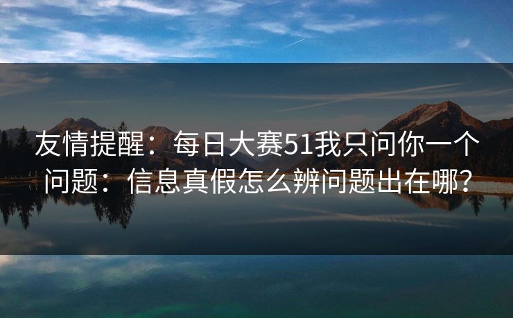 友情提醒：每日大赛51我只问你一个问题：信息真假怎么辨问题出在哪？