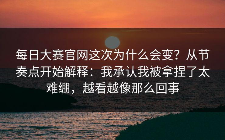 每日大赛官网这次为什么会变？从节奏点开始解释：我承认我被拿捏了太难绷，越看越像那么回事