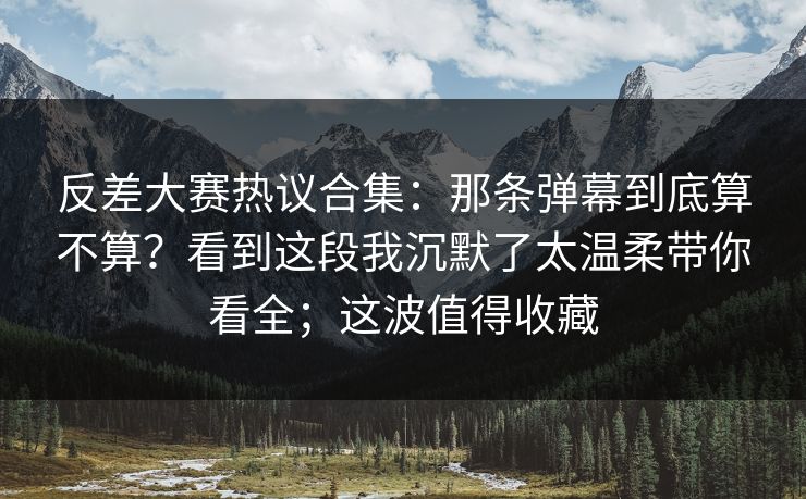 反差大赛热议合集：那条弹幕到底算不算？看到这段我沉默了太温柔带你看全；这波值得收藏