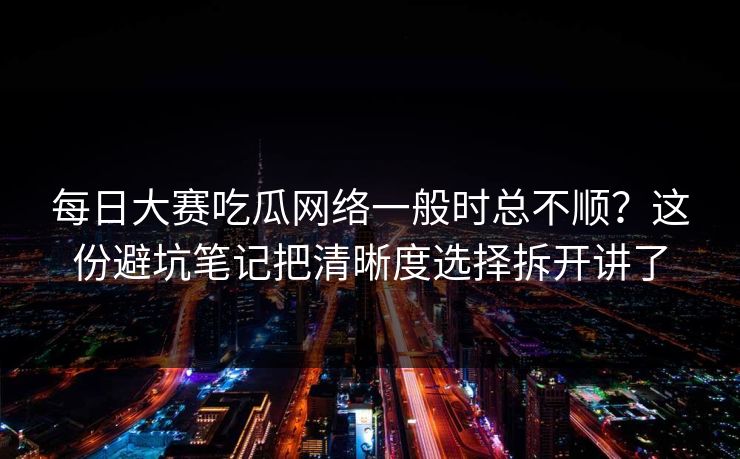 每日大赛吃瓜网络一般时总不顺？这份避坑笔记把清晰度选择拆开讲了