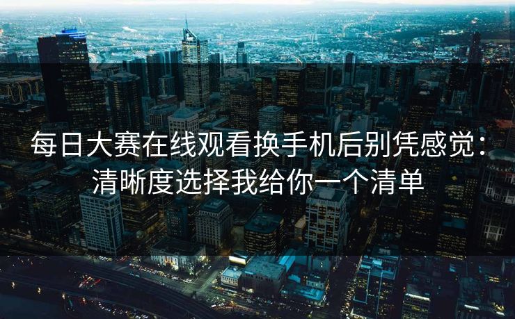 每日大赛在线观看换手机后别凭感觉:清晰度选择我给你一个清单 每日大赛在线观看换手机后别凭感觉:清晰度选择我给你一个清单