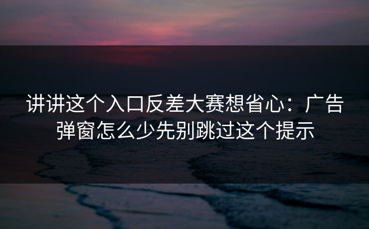 讲讲这个入口反差大赛想省心：广告弹窗怎么少先别跳过这个提示