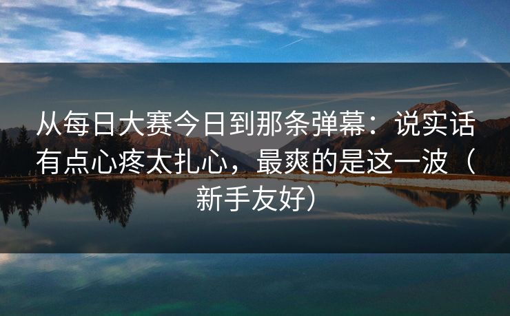 从每日大赛今日到那条弹幕：说实话有点心疼太扎心，最爽的是这一波（新手友好）