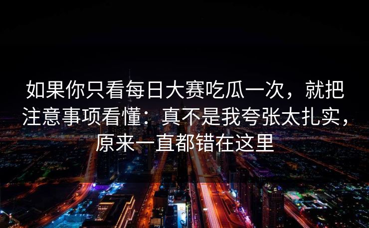 如果你只看每日大赛吃瓜一次，就把注意事项看懂：真不是我夸张太扎实，原来一直都错在这里
