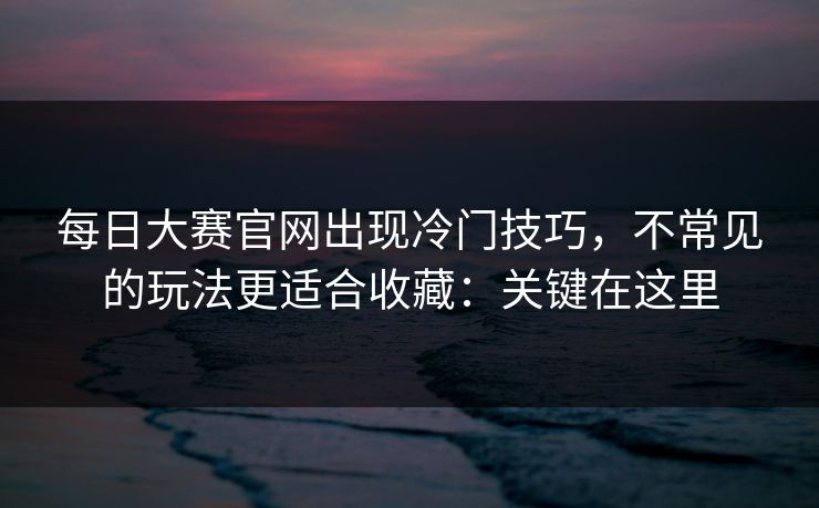 每日大赛官网出现冷门技巧，不常见的玩法更适合收藏：关键在这里