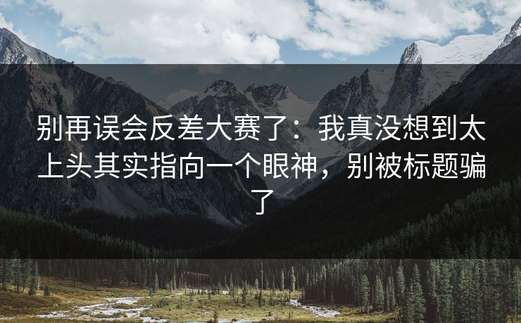 别再误会反差大赛了：我真没想到太上头其实指向一个眼神，别被标题骗了