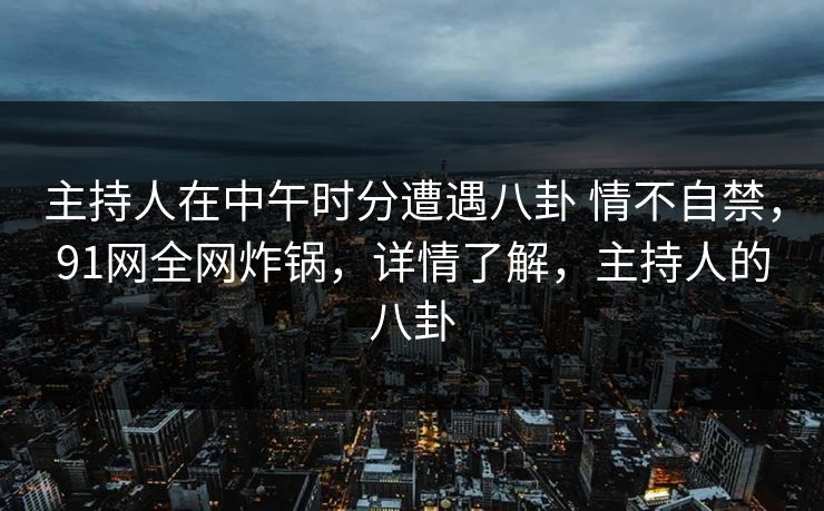 主持人在中午时分遭遇八卦 情不自禁，91网全网炸锅，详情了解，主持人的八卦