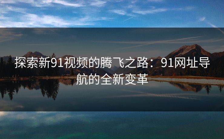 探索新91视频的腾飞之路：91网址导航的全新变革