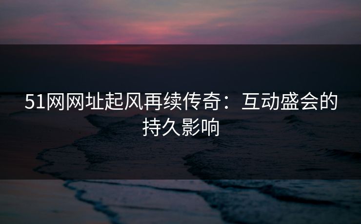 51网网址起风再续传奇：互动盛会的持久影响
