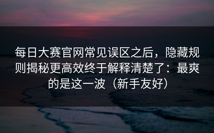每日大赛官网常见误区之后，隐藏规则揭秘更高效终于解释清楚了：最爽的是这一波（新手友好）