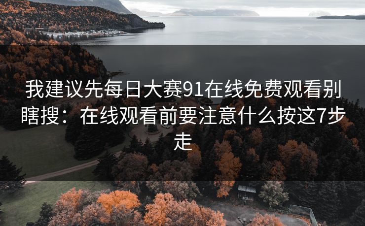 我建议先每日大赛91在线免费观看别瞎搜：在线观看前要注意什么按这7步走