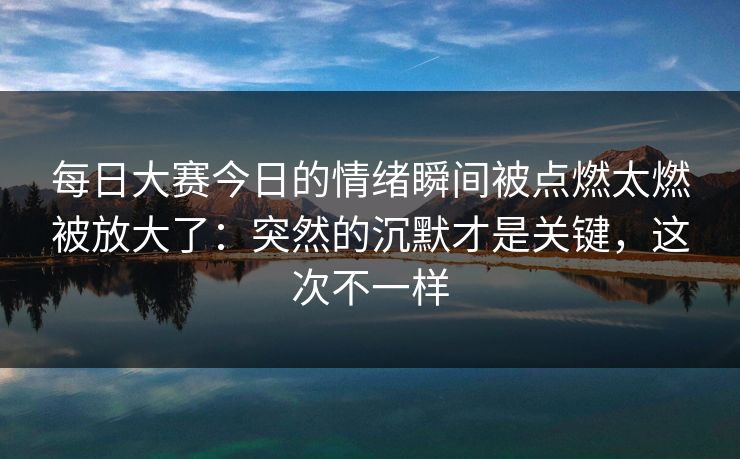 每日大赛今日的情绪瞬间被点燃太燃被放大了：突然的沉默才是关键，这次不一样