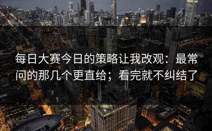 每日大赛今日的策略让我改观：最常问的那几个更直给；看完就不纠结了