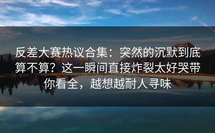 反差大赛热议合集：突然的沉默到底算不算？这一瞬间直接炸裂太好哭带你看全，越想越耐人寻味