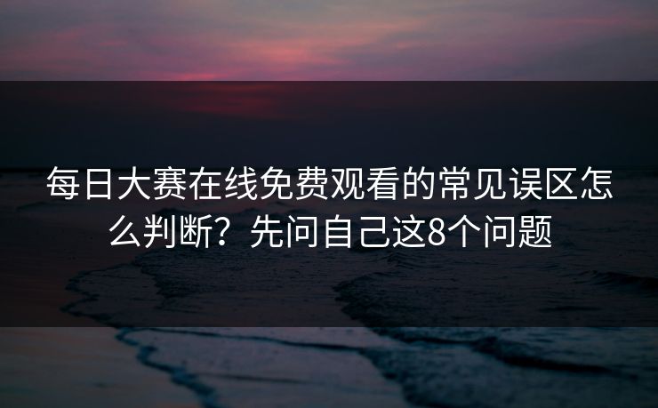 每日大赛在线免费观看的常见误区怎么判断？先问自己这8个问题