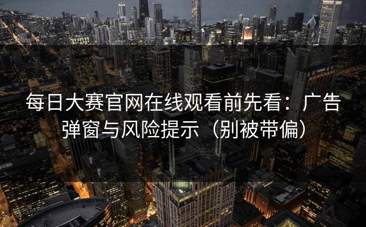 每日大赛官网在线观看前先看：广告弹窗与风险提示（别被带偏）