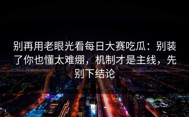 别再用老眼光看每日大赛吃瓜：别装了你也懂太难绷，机制才是主线，先别下结论