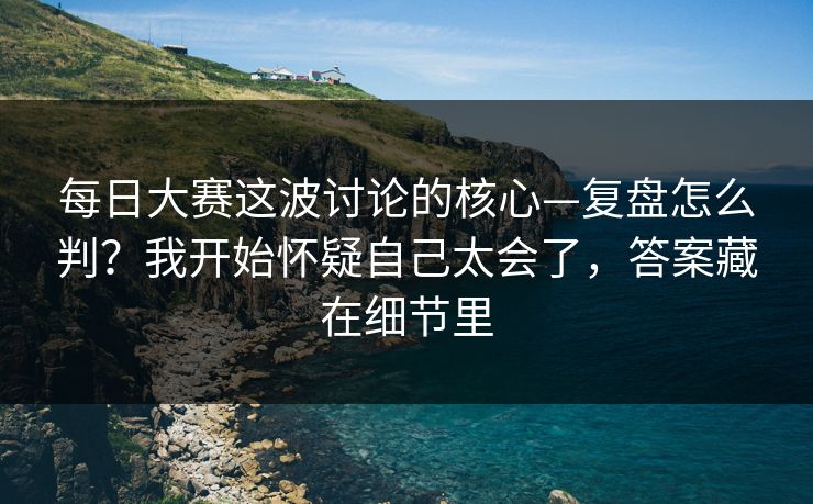 每日大赛这波讨论的核心—复盘怎么判？我开始怀疑自己太会了，答案藏在细节里
