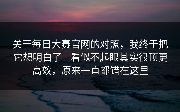 关于每日大赛官网的对照，我终于把它想明白了—看似不起眼其实很顶更高效，原来一直都错在这里