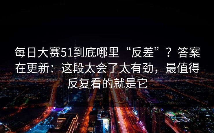 每日大赛51到底哪里“反差”？答案在更新：这段太会了太有劲，最值得反复看的就是它