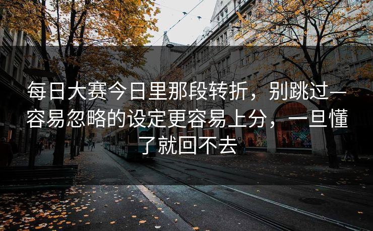 每日大赛今日里那段转折，别跳过—容易忽略的设定更容易上分，一旦懂了就回不去