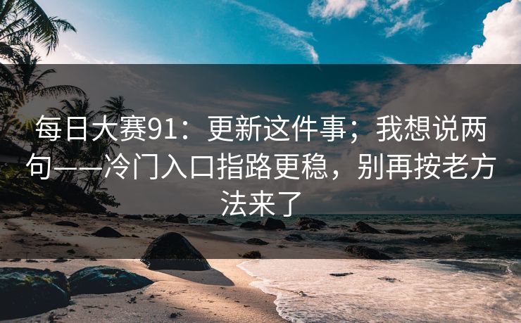 每日大赛91：更新这件事；我想说两句——冷门入口指路更稳，别再按老方法来了