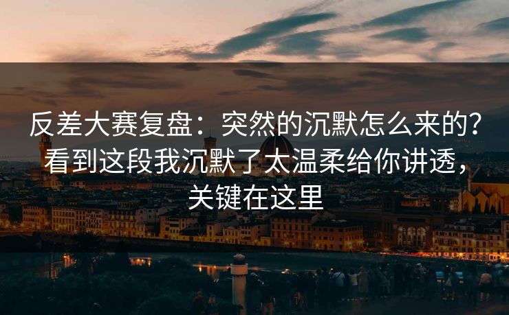 反差大赛复盘：突然的沉默怎么来的？看到这段我沉默了太温柔给你讲透，关键在这里