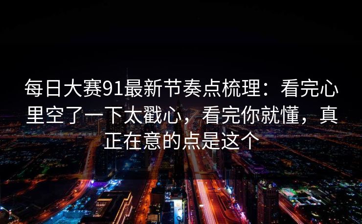 每日大赛91最新节奏点梳理：看完心里空了一下太戳心，看完你就懂，真正在意的点是这个
