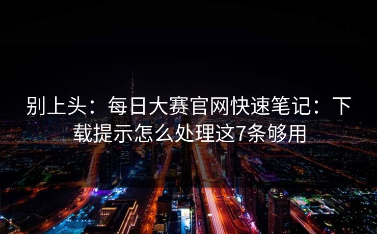别上头：每日大赛官网快速笔记：下载提示怎么处理这7条够用
