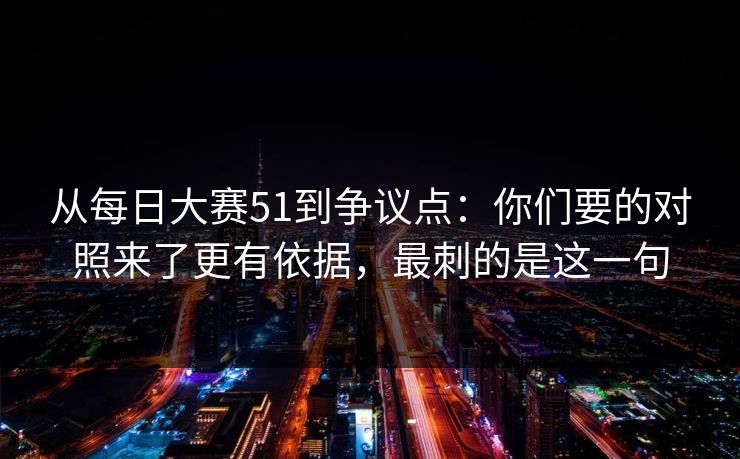 从每日大赛51到争议点：你们要的对照来了更有依据，最刺的是这一句