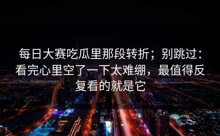每日大赛吃瓜里那段转折；别跳过：看完心里空了一下太难绷，最值得反复看的就是它