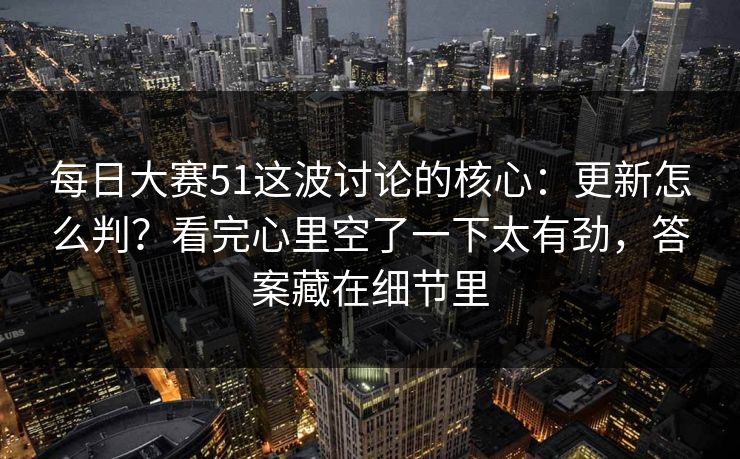 每日大赛51这波讨论的核心：更新怎么判？看完心里空了一下太有劲，答案藏在细节里