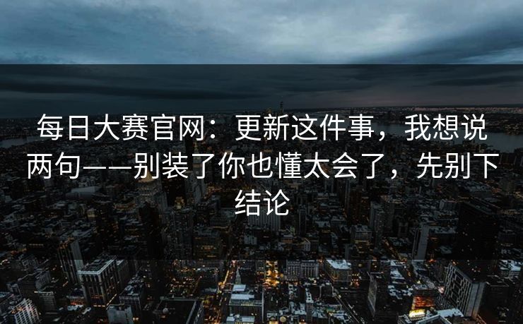 每日大赛官网：更新这件事，我想说两句——别装了你也懂太会了，先别下结论