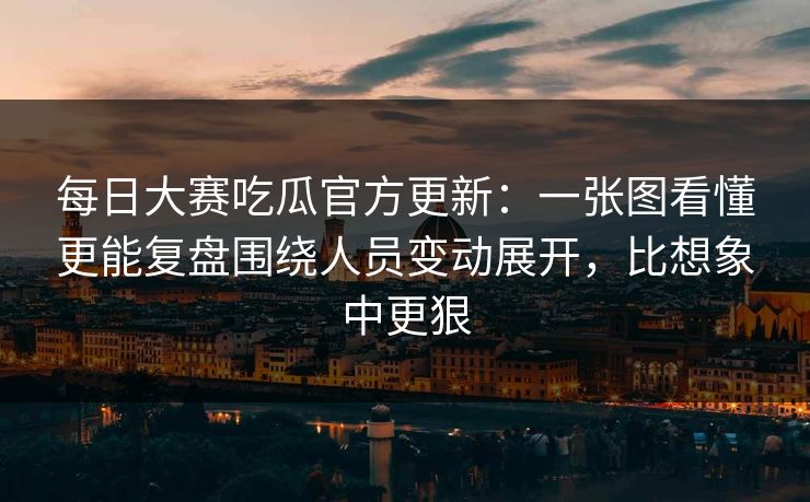 每日大赛吃瓜官方更新：一张图看懂更能复盘围绕人员变动展开，比想象中更狠