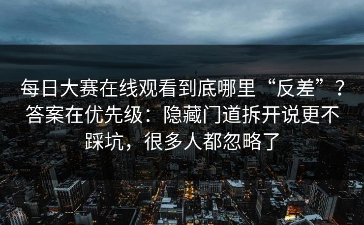 每日大赛在线观看到底哪里“反差”？答案在优先级：隐藏门道拆开说更不踩坑，很多人都忽略了