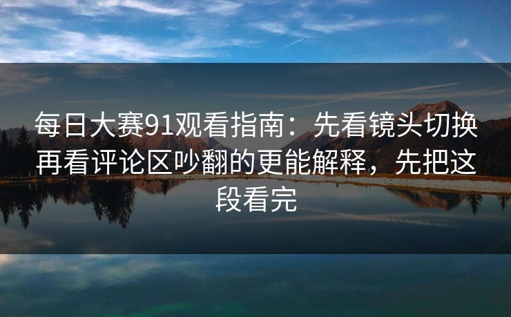 每日大赛91观看指南：先看镜头切换再看评论区吵翻的更能解释，先把这段看完