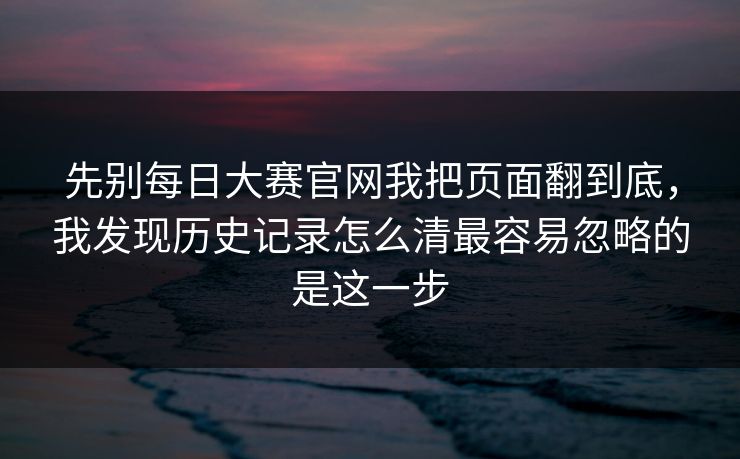 先别每日大赛官网我把页面翻到底，我发现历史记录怎么清最容易忽略的是这一步