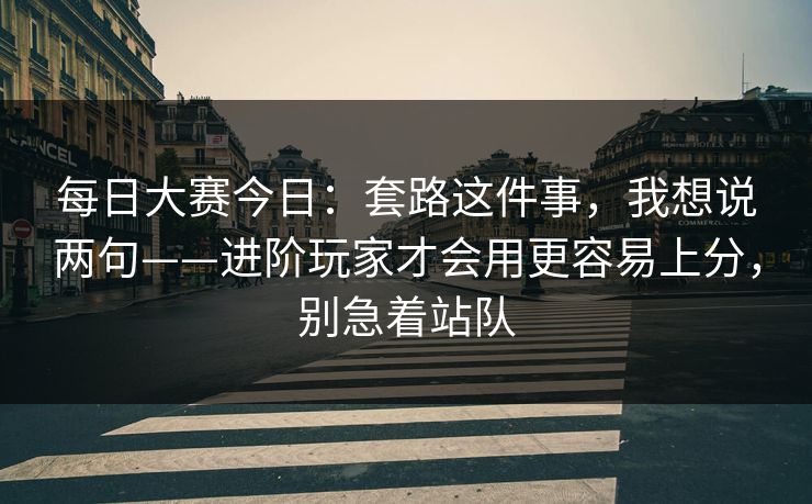 每日大赛今日：套路这件事，我想说两句——进阶玩家才会用更容易上分，别急着站队