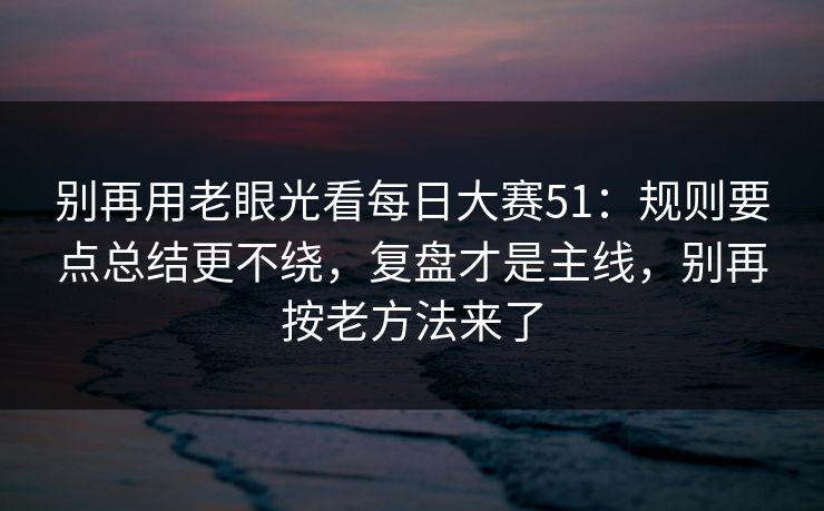 别再用老眼光看每日大赛51：规则要点总结更不绕，复盘才是主线，别再按老方法来了