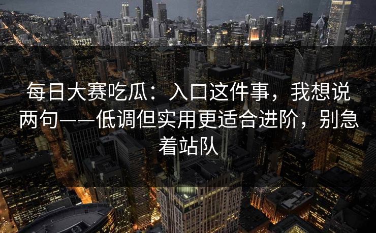 每日大赛吃瓜：入口这件事，我想说两句——低调但实用更适合进阶，别急着站队