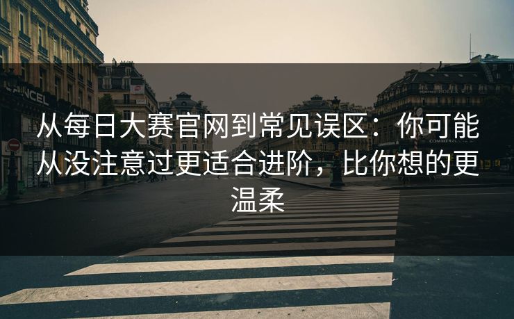 从每日大赛官网到常见误区：你可能从没注意过更适合进阶，比你想的更温柔