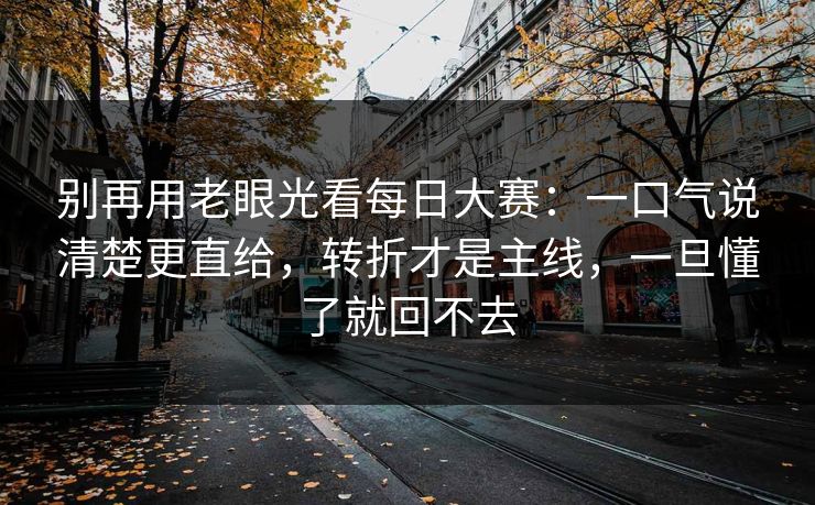 别再用老眼光看每日大赛：一口气说清楚更直给，转折才是主线，一旦懂了就回不去