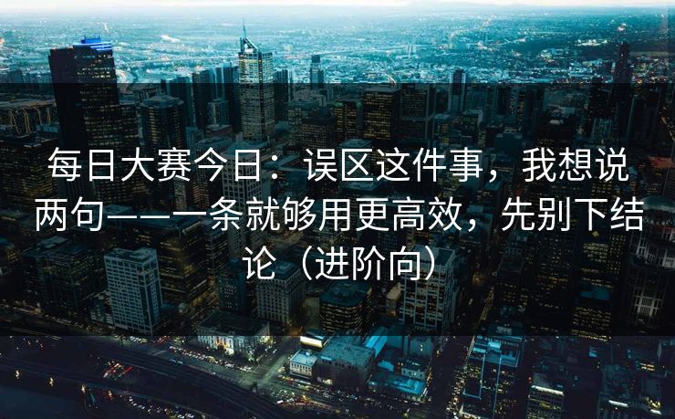 每日大赛今日：误区这件事，我想说两句——一条就够用更高效，先别下结论（进阶向）