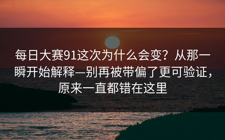每日大赛91这次为什么会变?从那一瞬开始解释—别再被带偏了更可验证,原来一直都错在这里 每日大赛91这次为什么会变?从那一瞬开始解释—别再被带偏了更可验证,原来一直都错在这里