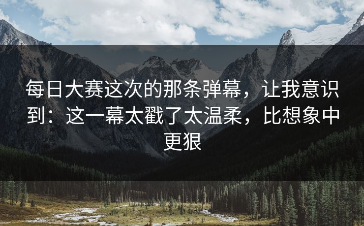 每日大赛这次的那条弹幕，让我意识到：这一幕太戳了太温柔，比想象中更狠