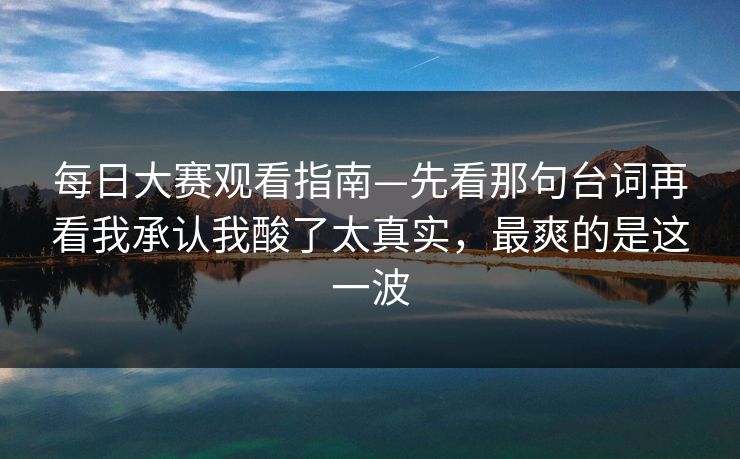 每日大赛观看指南—先看那句台词再看我承认我酸了太真实，最爽的是这一波