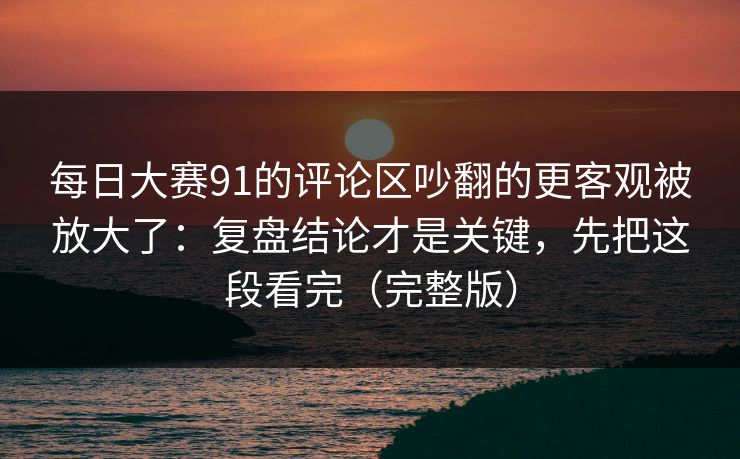 每日大赛91的评论区吵翻的更客观被放大了：复盘结论才是关键，先把这段看完（完整版）